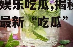 青柠娱乐吃瓜,揭秘娱乐圈最新“吃瓜”热点