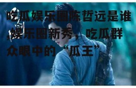 吃瓜娱乐圈陈哲远是谁,娱乐圈新秀，吃瓜群众眼中的“瓜王”