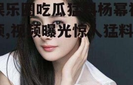 娱乐圈吃瓜猛料杨幂视频,视频曝光惊人猛料！
