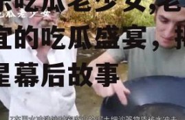 娱乐吃瓜老少女,老少皆宜的吃瓜盛宴，揭秘明星幕后故事