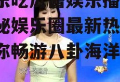 娱乐吃瓜酱娱乐播报,揭秘娱乐圈最新热点，带你畅游八卦海洋