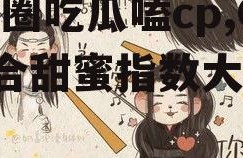 娱乐圈吃瓜嗑cp,CP组合甜蜜指数大揭秘