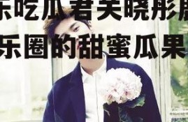 娱乐吃瓜君关晓彤鹿晗,娱乐圈的甜蜜瓜果！”