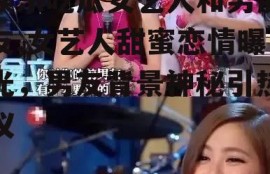 娱乐吃瓜女艺人和男朋友,女艺人甜蜜恋情曝光，男友背景神秘引热议