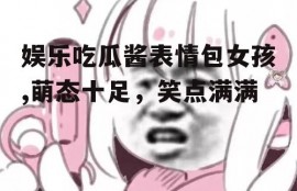 娱乐吃瓜酱表情包女孩,萌态十足，笑点满满