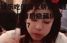 娱乐吃瓜酱女朋友不理人,真相背后隐藏何种情感纠葛？