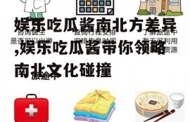 娱乐吃瓜酱南北方差异,娱乐吃瓜酱带你领略南北文化碰撞