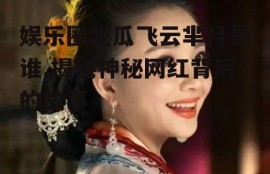 娱乐圈吃瓜飞云芈月是谁,揭秘神秘网红背后的故事