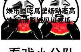 娱乐圈吃瓜壁纸动态高清,高清壁纸见证吃瓜时刻