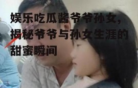 娱乐吃瓜酱爷爷孙女,揭秘爷爷与孙女生涯的甜蜜瞬间
