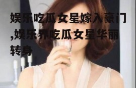 娱乐吃瓜女星嫁入豪门,娱乐界吃瓜女星华丽转身
