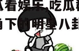 吃瓜看娱乐,吃瓜群众视角下的明星八卦