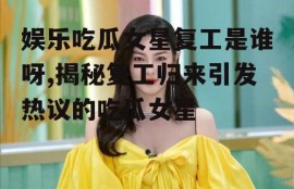娱乐吃瓜女星复工是谁呀,揭秘复工归来引发热议的吃瓜女星