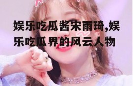 娱乐吃瓜酱宋雨琦,娱乐吃瓜界的风云人物