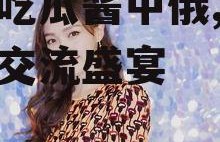 娱乐吃瓜酱中俄,中俄文化交流盛宴