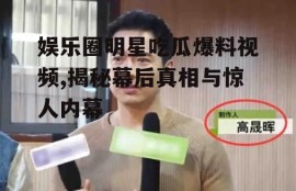 娱乐圈明星吃瓜爆料视频,揭秘幕后真相与惊人内幕