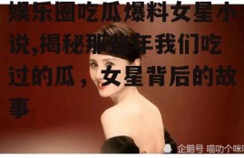 娱乐圈吃瓜爆料女星小说,揭秘那些年我们吃过的瓜，女星背后的故事