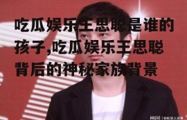 吃瓜娱乐王思聪是谁的孩子,吃瓜娱乐王思聪背后的神秘家族背景