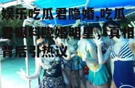 娱乐吃瓜君隐婚,吃瓜君曝料隐婚明星，真相背后引热议