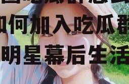 娱乐圈吃瓜群怎么进的啊,如何加入吃瓜群，一窥明星幕后生活