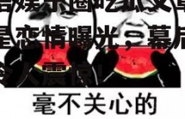 微信娱乐圈吃瓜文章,明星恋情曝光，幕后真相令人震惊！