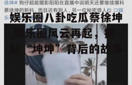 娱乐圈八卦吃瓜蔡徐坤,娱乐圈风云再起，揭秘“坤坤”背后的故事
