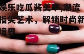 娱乐吃瓜酱美甲,潮流指尖艺术，解锁时尚新境界