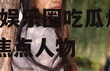 娱乐圈吃瓜爆料马思纯是谁,娱乐圈吃瓜爆料中的焦点人物