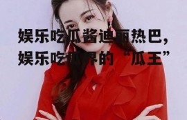 娱乐吃瓜酱迪丽热巴,娱乐吃瓜界的“瓜王”