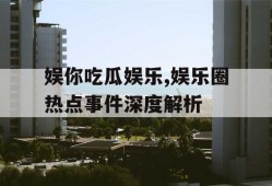 娱你吃瓜娱乐,娱乐圈热点事件深度解析