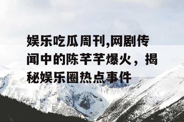 娱乐吃瓜周刊,网剧传闻中的陈芊芊爆火，揭秘娱乐圈热点事件