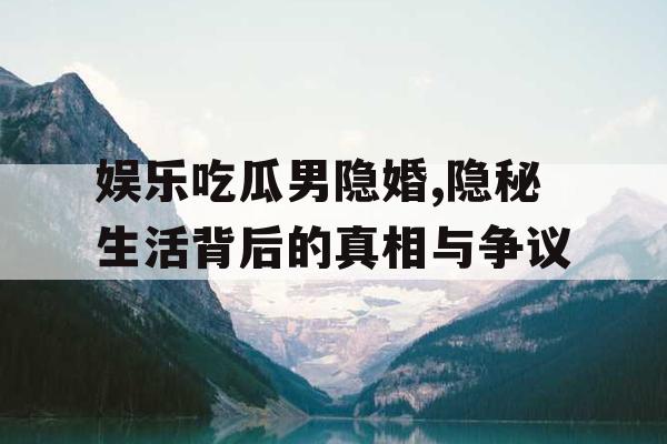 娱乐吃瓜男隐婚,隐秘生活背后的真相与争议