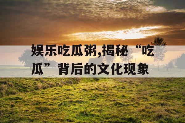 娱乐吃瓜粥,揭秘“吃瓜”背后的文化现象