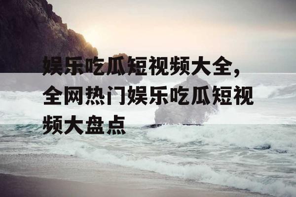 娱乐吃瓜短视频大全,全网热门娱乐吃瓜短视频大盘点
