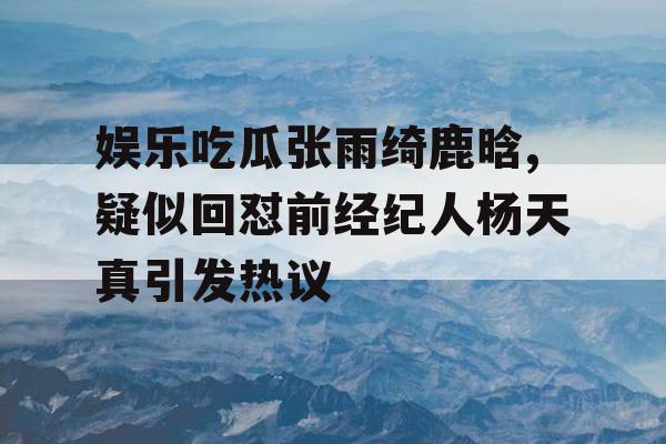 娱乐吃瓜张雨绮鹿晗,疑似回怼前经纪人杨天真引发热议