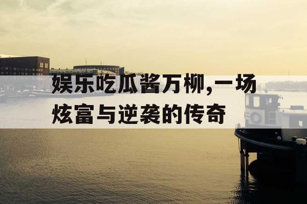 娱乐吃瓜酱万柳,一场炫富与逆袭的传奇