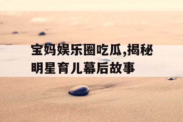 宝妈娱乐圈吃瓜,揭秘明星育儿幕后故事