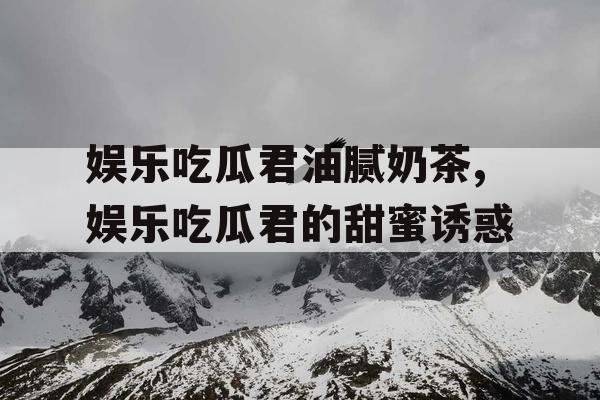 娱乐吃瓜君油腻奶茶,娱乐吃瓜君的甜蜜诱惑