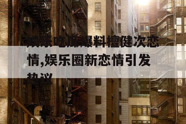 娱乐吃瓜爆料檀健次恋情,娱乐圈新恋情引发热议 娱乐吃瓜爆料檀健次恋情,娱乐圈新恋情引发热议
