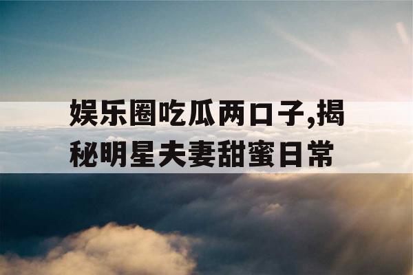 娱乐圈吃瓜两口子,揭秘明星夫妻甜蜜日常