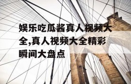 娱乐吃瓜酱真人视频大全,真人视频大全精彩瞬间大盘点