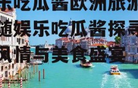 娱乐吃瓜酱欧洲旅游,跟随娱乐吃瓜酱探寻异国风情与美食盛宴
