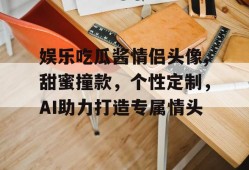 娱乐吃瓜酱情侣头像,甜蜜撞款，个性定制，AI助力打造专属情头