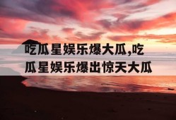 吃瓜星娱乐爆大瓜,吃瓜星娱乐爆出惊天大瓜
