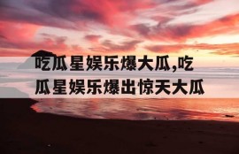 吃瓜星娱乐爆大瓜,吃瓜星娱乐爆出惊天大瓜