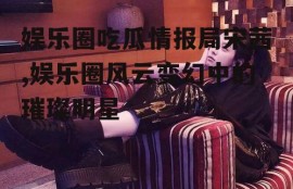 娱乐圈吃瓜情报局宋茜,娱乐圈风云变幻中的璀璨明星