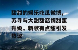 甜甜的娱乐吃瓜微博,苏寻与大甜甜恋情甜蜜升级，新歌有点甜引发热议