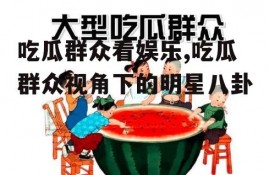 吃瓜群众看娱乐,吃瓜群众视角下的明星八卦