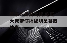 娱乐吃瓜酱大叔,吃瓜大叔带你揭秘明星幕后故事