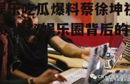 娱乐吃瓜爆料蔡徐坤视频,揭秘娱乐圈背后的真相